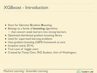 Machine Learning - Ensemble Learning
● Short for Extreme Gradient Boosting
● Belongs to a family of boosting algorithms
○ that convert weak learners into strong learners.
● Optimized distributed gradient boosting library
● Used for supervised learning problems
● Uses gradient boosting (GBM) framework at core
● Inception (early 2014),
● True Love of kaggle users
● Created by Tianqi Chen, PhD Student, Univ of Washington.
XGBoost - Introduction
 