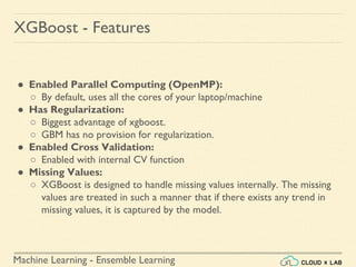 Machine Learning - Ensemble Learning
● Enabled Parallel Computing (OpenMP):
○ By default, uses all the cores of your laptop/machine
● Has Regularization:
○ Biggest advantage of xgboost.
○ GBM has no provision for regularization.
● Enabled Cross Validation:
○ Enabled with internal CV function
● Missing Values:
○ XGBoost is designed to handle missing values internally. The missing
values are treated in such a manner that if there exists any trend in
missing values, it is captured by the model.
XGBoost - Features
 