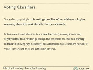 Machine Learning - Ensemble Learning
Voting Classifiers
Somewhat surprisingly, this voting classifier often achieves a higher
accuracy than the best classifier in the ensemble.
In fact, even if each classifier is a weak learner (meaning it does only
slightly better than random guessing), the ensemble can still be a strong
learner (achieving high accuracy), provided there are a sufficient number of
weak learners and they are sufficiently diverse.
 