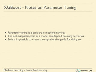 Machine Learning - Ensemble Learning
XGBoost - Notes on Parameter Tuning
● Parameter tuning is a dark art in machine learning.
● The optimal parameters of a model can depend on many scenarios.
● So it is impossible to create a comprehensive guide for doing so.
 