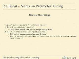 Machine Learning - Ensemble Learning
XGBoost - Notes on Parameter Tuning
Two ways that you can control overfitting in xgboost:
1. Directly control model complexity
○ Using max_depth, min_child_weight and gamma
2. Add randomness to make training robust to noise
○ This include subsample, colsample_bytree
○ You can also reduce stepsize eta, but needs to remember to increase num_round
when you do so.
Control Overfitting
 
