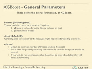 Machine Learning - Ensemble Learning
booster [default=gbtree]
Type of model to run at each iteration. 2 options:
i. gbtree: tree-based models, (Going to focus on this)
ii. gblinear: linear models
silent [default=0]:
Generally good to keep it 0 as the messages might help in understanding the model.
nthread
○ Default to maximum number of threads available if not set]
○ This is used for parallel processing and number of cores in the system should be
entered
○ If you wish to run on all cores, value should not be entered and algorithm will
detect automatically
XGBoost - General Parameters
These define the overall functionality of XGBoost.
 