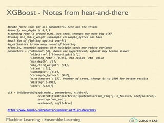 Machine Learning - Ensemble Learning
XGBoost - Notes from hear-and-there
#brute force scan for all parameters, here are the tricks
#usually max_depth is 6,7,8
#learning rate is around 0.05, but small changes may make big diff
#tuning min_child_weight subsample colsample_bytree can have
#much fun of fighting against overfit
#n_estimators is how many round of boosting
#finally, ensemble xgboost with multiple seeds may reduce variance
parameters = {'nthread':[4], #when use hyperthread, xgboost may become slower
'objective':['binary:logistic'],
'learning_rate': [0.05], #so called `eta` value
'max_depth': [6],
'min_child_weight': [11],
'silent': [1],
'subsample': [0.8],
'colsample_bytree': [0.7],
'n_estimators': [5], #number of trees, change it to 1000 for better results
'missing':[-999],
'seed': [1337]}
clf = GridSearchCV(xgb_model, parameters, n_jobs=5,
cv=StratifiedKFold(train['QuoteConversion_Flag'], n_folds=5, shuffle=True),
scoring='roc_auc',
verbose=2, refit=True)
https://www.kaggle.com/phunter/xgboost-with-gridsearchcv
 