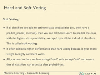 Machine Learning - Ensemble Learning
Hard and Soft Voting
Soft Voting
● If all classifiers are able to estimate class probabilities (i.e., they have a
predict_proba() method), then you can tell Scikit-Learn to predict the class
with the highest class probability, averaged over all the individual classifiers.
This is called soft voting.
● It often achieves higher performance than hard voting because it gives more
weight to highly confident votes.
● All you need to do is replace voting="hard" with voting="soft" and ensure
that all classifiers can estimate class probabilities.
 