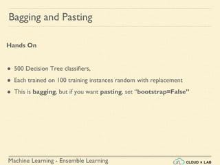 Machine Learning - Ensemble Learning
Bagging and Pasting
Hands On
● 500 Decision Tree classifiers,
● Each trained on 100 training instances random with replacement
● This is bagging, but if you want pasting, set “bootstrap=False”
 