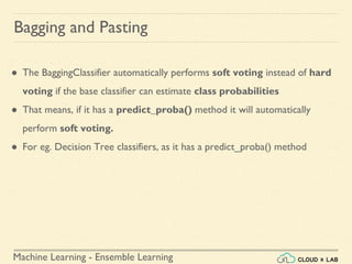 Machine Learning - Ensemble Learning
Bagging and Pasting
● The BaggingClassifier automatically performs soft voting instead of hard
voting if the base classifier can estimate class probabilities
● That means, if it has a predict_proba() method it will automatically
perform soft voting.
● For eg. Decision Tree classifiers, as it has a predict_proba() method
 
