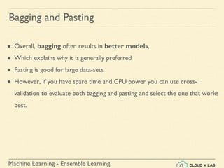 Machine Learning - Ensemble Learning
Bagging and Pasting
● Overall, bagging often results in better models,
● Which explains why it is generally preferred
● Pasting is good for large data-sets
● However, if you have spare time and CPU power you can use cross-
validation to evaluate both bagging and pasting and select the one that works
best.
 