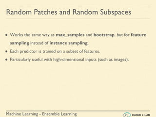 Machine Learning - Ensemble Learning
Random Patches and Random Subspaces
● Works the same way as max_samples and bootstrap, but for feature
sampling instead of instance sampling.
● Each predictor is trained on a subset of features.
● Particularly useful with high-dimensional inputs (such as images).
 