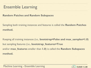 Machine Learning - Ensemble Learning
Ensemble Learning
Random Patches and Random Subspaces
Sampling both training instances and features is called the Random Patches
method.
Keeping all training instances (i.e., bootstrap=False and max_samples=1.0)
but sampling features (i.e., bootstrap_features=True
and/or max_features smaller than 1.0) is called the Random Subspaces
method.
 