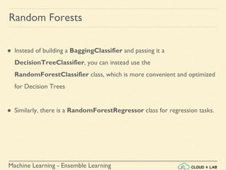 Machine Learning - Ensemble Learning
Random Forests
● Instead of building a BaggingClassifier and passing it a
DecisionTreeClassifier, you can instead use the
RandomForestClassifier class, which is more convenient and optimized
for Decision Trees
● Similarly, there is a RandomForestRegressor class for regression tasks.
 