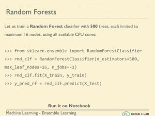 Machine Learning - Ensemble Learning
Random Forests
Let us train a Random Forest classifier with 500 trees, each limited to
maximum 16 nodes, using all available CPU cores:
>>> from sklearn.ensemble import RandomForestClassifier
>>> rnd_clf = RandomForestClassifier(n_estimators=500,
max_leaf_nodes=16, n_jobs=-1)
>>> rnd_clf.fit(X_train, y_train)
>>> y_pred_rf = rnd_clf.predict(X_test)
Run it on Notebook
 