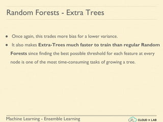 Machine Learning - Ensemble Learning
Random Forests - Extra Trees
● Once again, this trades more bias for a lower variance.
● It also makes Extra-Trees much faster to train than regular Random
Forests since finding the best possible threshold for each feature at every
node is one of the most time-consuming tasks of growing a tree.
 