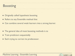 Machine Learning - Ensemble Learning
● Originally called hypothesis boosting
● Refers to any Ensemble method that
● Can combine several weak learners into a strong learner.
● The general idea of most boosting methods is to
● Train predictors sequentially
● Each trying to correct its predecessor.
Boosting
 