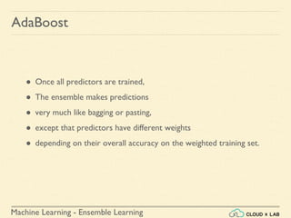 Machine Learning - Ensemble Learning
● Once all predictors are trained,
● The ensemble makes predictions
● very much like bagging or pasting,
● except that predictors have different weights
● depending on their overall accuracy on the weighted training set.
AdaBoost
 