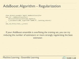 Machine Learning - Ensemble Learning
AdaBoost Algorithm - Regularization
from sklearn.ensemble import AdaBoostClassifier
ada_clf = AdaBoostClassifier(
DecisionTreeClassifier(max_depth=1),
n_estimators=200, algorithm="SAMME.R", learning_rate=0.5
)
ada_clf.fit(X_train, y_train)
If your AdaBoost ensemble is overfitting the training set, you can try
reducing the number of estimators or more strongly regularizing the base
estimator.
 