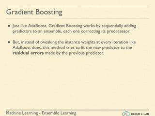 Machine Learning - Ensemble Learning
Gradient Boosting
● Just like AdaBoost, Gradient Boosting works by sequentially adding
predictors to an ensemble, each one correcting its predecessor.
● But, instead of tweaking the instance weights at every iteration like
AdaBoost does, this method tries to fit the new predictor to the
residual errors made by the previous predictor.
 