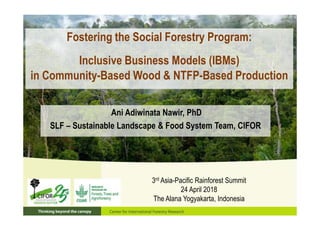Fostering the Social Forestry Program:
Inclusive Business Models (IBMs)
in Community-Based Wood & NTFP-Based Production
3rd Asia-Pacific Rainforest Summit
24 April 2018
The Alana Yogyakarta, Indonesia
Ani Adiwinata Nawir, PhD
SLF – Sustainable Landscape & Food System Team, CIFOR
 