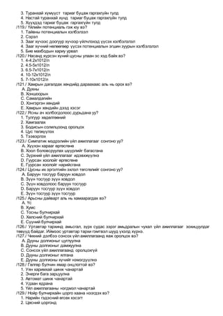 3. Туранхай хүмүүст тариаг буцаж гаргахгүйн тулд
4. Настай туранхай хүнд тариаг буцаж гаргахгүйн тулд
5. Хүүхдэд тариаг буцаж гаргахгүйн тулд
/119./ Үйлийн потенциаль гэж юу вэ?
1. Тайвны потенциалын хэлбэлзэл
2. Сэрэл
3. Зааг хүчээс доогуур хүчээр үйлчлэхэд үүсэх хэлбэлзлэл
4. Зааг хүчний нөлөөгөөр үүсэх потенциалын эгшин зуурын хэлбэлзлэл
5. Бие махбодын хариу урвал
/120./ Насанд хүрсэн хүний цусны улаан эс хэд байх вэ?
1. 4-4.2х1012/л
2. 4.5-5х1012/л
3. 6.5-7х1012/л
4. 10-12х1012/л
5. 7-10х1012/л
/121./ Хамрын дагалдах хөндийд дараахаас аль нь орох вэ?
A. Духны
B. Хоншоорын
C. Самалдагийн
D. Хэнгэргэн хөндий
E. Хамрын хөндийн дээд хэсэг
/122./ Ясны ач холбогдолоос дурьдана уу?
1. Тулгуур хөдөлгөөний
2. Хамгаалах
3. Бодисын солилцоонд оролцох
4. Цус төлжүүлэх
5. Тээвэрлэх
/123./ Симпатик мэдрэлийн үйл ажиллагааг сонгоно уу?
A. Хүүхэн харааг өргөсгөнө
B. Хоол боловсруулах шүүрлийг багасгана
C. Зүрхний үйл ажиллагааг идэвхжүүлнэ
D. Гуурсан хоолойг өргөсгөнө
E. Гуурсан хоолойг нарийсгана
/124./ Цусны их эргэлтийн эхлэл төгсгөлийг сонгоно уу?
A. Баруун тосгуур баруун ховдол
B. Зүүн тосгуур зүүн ховдол
C. Зүүн ховдолоос баруун тосгуур
D. Баруун тосгуур зүүн ховдол
E. Зүүн тосгуур зүүн тосгуур
/125./ Арьсны дайварт аль нь хамаарагдах вэ?
A. Үс
B. Хумс
C. Тосны булчирхай
D. Хөлсний булчирхай
E. Cүүний булчирхай
/126./ Уртавтар тархинд амьсгал, зүрх судас зэрэг амьдралын чухал үйл ажиллагааг зохицуулдаг
төвүүд байдаг. Иймээс уртавтар тархи гэмтвэл шууд үхэлд хүрнэ.
/127./ Чихний дэлбээ сонсох үйл ажиллагаанд яаж оролцох вэ?
A. Дууны долгионыг цуглуулна
B. Дууны долгионыг дамжуулна
C. Сонсох үйл ажиллагаанд оролцохгүй
D. Дууны долгионыг ялгана
E. Дууны долгионы хүчийг нэмэгдүүлнэ
/128./ Гөлгөр булчин ямар онцлогтой вэ?
1. Уян харимхай шинж чанартай
2. Энерги бага зарцуулна
3. Автомат шинж чанартай
4. Удаан ядрана
5. Үйл ажиллагааны нэгдмэл чанартай
/129./ Нойр булчирхайн цорго хаана нээгдэх вэ?
1. Нарийн гэдэсний өгсөх хэсэгт
2. Цөсний цоргонд
 