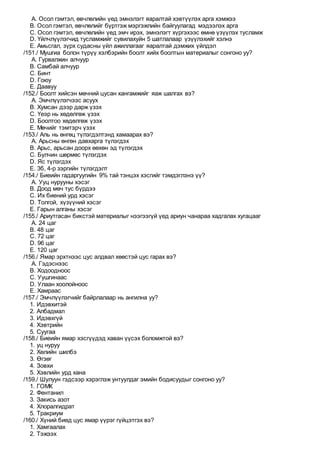 A. Осол гэмтэл, өвчлөлийн үед эмнэлэгт яаралтай хэвтүүлэх арга хэмжээ
B. Осол гэмтэл, өвчлөлийг бүртгэж мэргэжлийн байгуулагад мэдээлэх арга
C. Осол гэмтэл, өвчлөлийн үед эмч ирэх, эмнэлэгт хүргэхээс өмнө үзүүлэх тусламж
D. Үйлчлүүлэгчид тусламжийг сувилахуйн 5 шатлалаар үзүүлэхийг хэлнэ
E. Амьсгал, зүрх судасны үйл ажиллагааг яаралтай дэмжих үйлдэл
/151./ Мушгиа болон түрүү хэлбэрийн боолт хийх боолтын материалыг сонгоно уу?
A. Гурвалжин алчуур
B. Самбай алчуур
C. Бинт
D. Гоюу
E. Даавуу
/152./ Боолт хийсэн мөчний цусан хангамжийг яаж шалгах вэ?
A. Эмчлүүлэгчээс асуух
B. Хумсан дээр дарж үзэх
C. Үеэр нь хөдөлгөж үзэх
D. Боолтоо хөдөлгөж үзэх
E. Мөчийг тэмтэрч үзэх
/153./ Аль нь өнгөц түлэгдэлтэнд хамаарах вэ?
A. Арьсны өнгөн давхарга түлэгдэх
B. Арьс, арьсан доорх өөхөн эд түлэгдэх
C. Булчин шөрмөс түлэгдэх
D. Яс түлэгдэх
E. 3б, 4-р зэргийн түлэгдэлт
/154./ Биеийн гадаргуугийн 9% тай тэнцэх хэсгийг тэмдэглэнэ үү?
A. Ууц нурууны хэсэг
B. Доод мөч тус бүрдээ
C. Их биений урд хэсэг
D. Толгой, хүзүүний хэсэг
E. Гарын алганы хэсэг
/155./ Ариутгасан бикстэй материалыг нээгээгүй үед ариун чанараа хадгалах хугацааг
A. 24 цаг
B. 48 цаг
C. 72 цаг
D. 96 цаг
E. 120 цаг
/156./ Ямар эрхтнээс цус алдвал хөөстэй цус гарах вэ?
A. Гэдэснээс
B. Ходоодноос
C. Уушгинаас
D. Улаан хоолойноос
E. Хамраас
/157./ Эмчлүүлэгчийг байрлалаар нь ангилна уу?
1. Идэвхитэй
2. Албадмал
3. Идэвхгүй
4. Хэвтрийн
5. Суугаа
/158./ Биеийн ямар хэсгүүдэд хаван үүсэх боломжтой вэ?
1. уц нуруу
2. Хөлийн шилбэ
3. Өгзөг
4. Зовхи
5. Хэвлийн урд хана
/159./ Шулуун гэдсээр хэрэглэж унтуулдаг эмийн бодисуудыг сонгоно уу?
1. ГОМК
2. Фентанил
3. Закись азот
4. Хлоралгидрат
5. Тракриум
/160./ Хүний биед цус ямар үүрэг гүйцэтгэх вэ?
1. Хамгаалах
2. Тэжээх
 