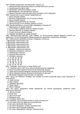 /257./ Өрхийн сувилагчийн үйл ажиллагааг нэрлэнэ үү?
1. Үйлчлүүлэгчийн хэрэгцээнд нийцсэн тусламж үйлчилгээ үзүүлэх
2. Гэрийн идэвхтэй эргэлт хийх
3. Хөтлөгдвөл зохих бичиг баримт хөтлөх
4. Дархлаажуулах үйл ажиллагаанд оролцох
5. Эрсдэлт бүлгийн хүмүүсийг урьдчилан сэргийлэх үзлэгт хамруулах
/258./ Сувилагчийн үндсэн үүргийг тодорхойлно уу?
1. Эрүүл мэндийг дэмжих
2. Өвчнийг илааршуулахад чин сэтгэлээсээ хандах
3. Эрүүл мэндийг сэргээх
4. Зовлон зүдгүүрийг багасгаж, хөнгөлөх
5. Эмчлүүлэгчид сэтгэл санааны дэмжлэг үзүүлэх
/259./ Багаар ажилласны үр дүнд ямар чадваруудыг эзэмших вэ?
1. Харилцааны ур чадвар эзэмших
2. Сэтгэн бодох, шийдвэр гаргах ур чадвар эзэмших
3. Хамтран ажиллах ур чадвар эзэмших
4. Унших, бичих ур чадвар эзэмших
5. Удирдан манлайлах ур чадвар эзэмших
/260./ Эмчлүүлэгчдэд ажиглалт хийх зорилго нь эмчлүүлэгчийн биеийн байдалд үнэлэлт өгч
сувилгааны тактик боловсруулах бөгөөд хүндрэлээс урьдчилан сэргийлэхэд чиглэгддэг.
/261./ Хэрэгцээний эрэмбийн шатлалыг тохируулан сонгоно уу.
1. Маслоугийн хэрэгцээний 1 шат
2. Маслоугийн хэрэгцээний 2 шат
3. Маслоугийн хэрэгцээний 3 шат
4. Маслоугийн хэрэгцээний 4 шат
5. Маслоугийн хэрэгцээний 5 шат
А. Хайрлах, хүндлүүлэх хэрэгцээ
В. Өөрийгөө илэрхийлэх хэрэгцээ
С. Физиологийн хэрэгцээ
D. Аюулгүй байх хэрэгцээ
Е. Нийгмийн хэрэгцээ
A. 1A 2B 3C 4D 5E
B. 2A 3B 4C 5D 1E
C. 3A 4B 5C 1D 2E
D. 4A 5B 1C 2D 3E
E. 5A 1B 2C 3D 4E
/262./ “Нийгмийн эрүүл мэнд” нь ямар ойлголт вэ?
A. Тодорхой хүмүүс хамт олны эрүүл мэндийн асуудлыг хамруулах
B. Эрүүл мэндийн тодорхой чиглэлтэй үйл ажиллагаа явуулах
C. Хүний эрүүл мэндэд нөлөөлөх тодорхой хүчин зүйлд чиглүүлэх
D. Эрүүл мэндийн асуудлыг бүхэлд нь иж бүрнээр нь авч үзэх
E. Өвчлөлийн байдалд судалгаа хийх үйл ажиллага
/263./ Эрүүл энх байдлын талаархи зах зээлийн сэтгэлгээ хүмүүсийн юунд эхэлж бүрэлдэх нь
оновчтой бэ?
A. Ахуйн орчинд
B. Оюун ухаанд
C. Нийгмийн амьдралд
D. Эдийн засагт
E. Ажлын байранд
/264./ Хүн эрүүл, амьдралын өндөр чадавхитай, урт наслах асуудлуудыг хэдийнээс эхлэн
хэрэгжүүлэх ёстой вэ?
A. Хүүхэд наснаас
B. Залуу үеэс
C. Нас тогтсон үеэс
D. Жирэмсэн үеэс
E. Тэтгэвэрт гарсан үеэс
/265./ Нийгмийн эрүүл мэндийн хөгжил нь юунд чиглэгдэх вэ?
A. Хүн амын эрүүл аж төрөх ёсыг дээшлүүлэхэд
B. Хүн амын өвчлөлийг багасгахад
C. Хүн амын амьдралын чанарыг дээшлүүлэхэд
D. Хүн амын эрүүл мэндийг дэмжихэд
E. Хүн амын хөдөлмөрийн чадварыг нэмэгдүүлэхэд
 