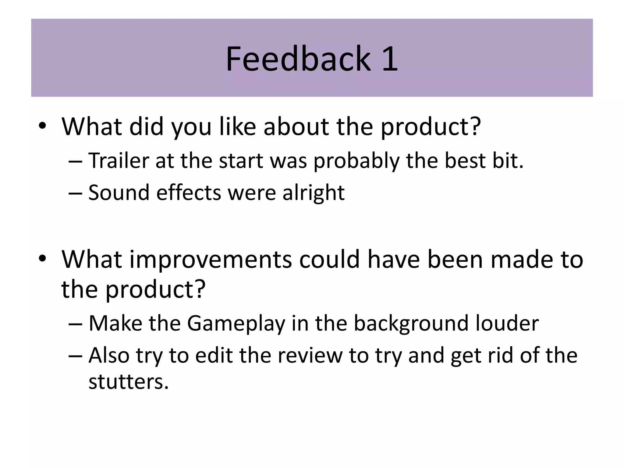 Feedback 1
• What did you like about the product?
– Trailer at the start was probably the best bit.
– Sound effects were alright
• What improvements could have been made to
the product?
– Make the Gameplay in the background louder
– Also try to edit the review to try and get rid of the
stutters.
 