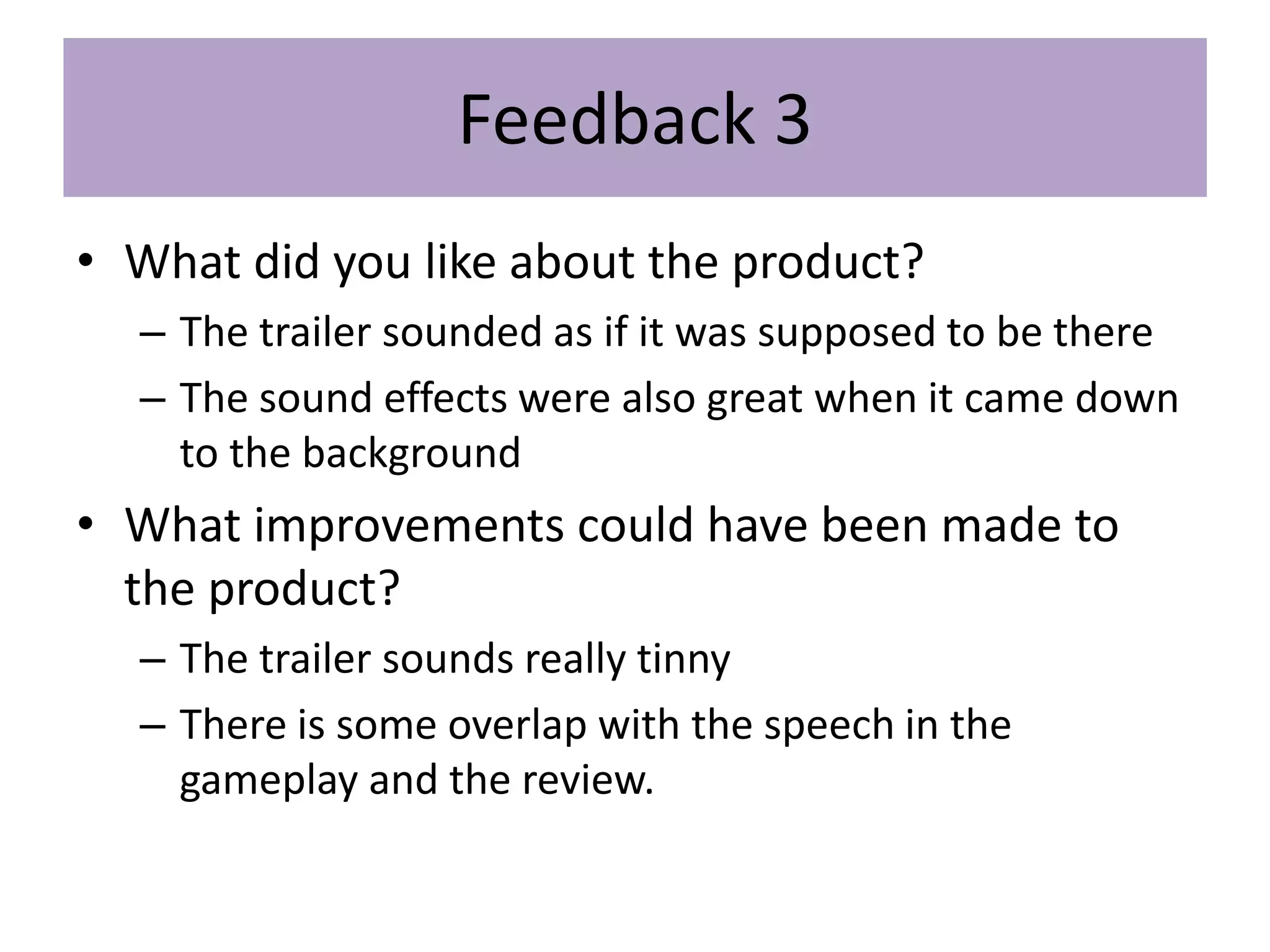Feedback 3
• What did you like about the product?
– The trailer sounded as if it was supposed to be there
– The sound effects were also great when it came down
to the background
• What improvements could have been made to
the product?
– The trailer sounds really tinny
– There is some overlap with the speech in the
gameplay and the review.
 