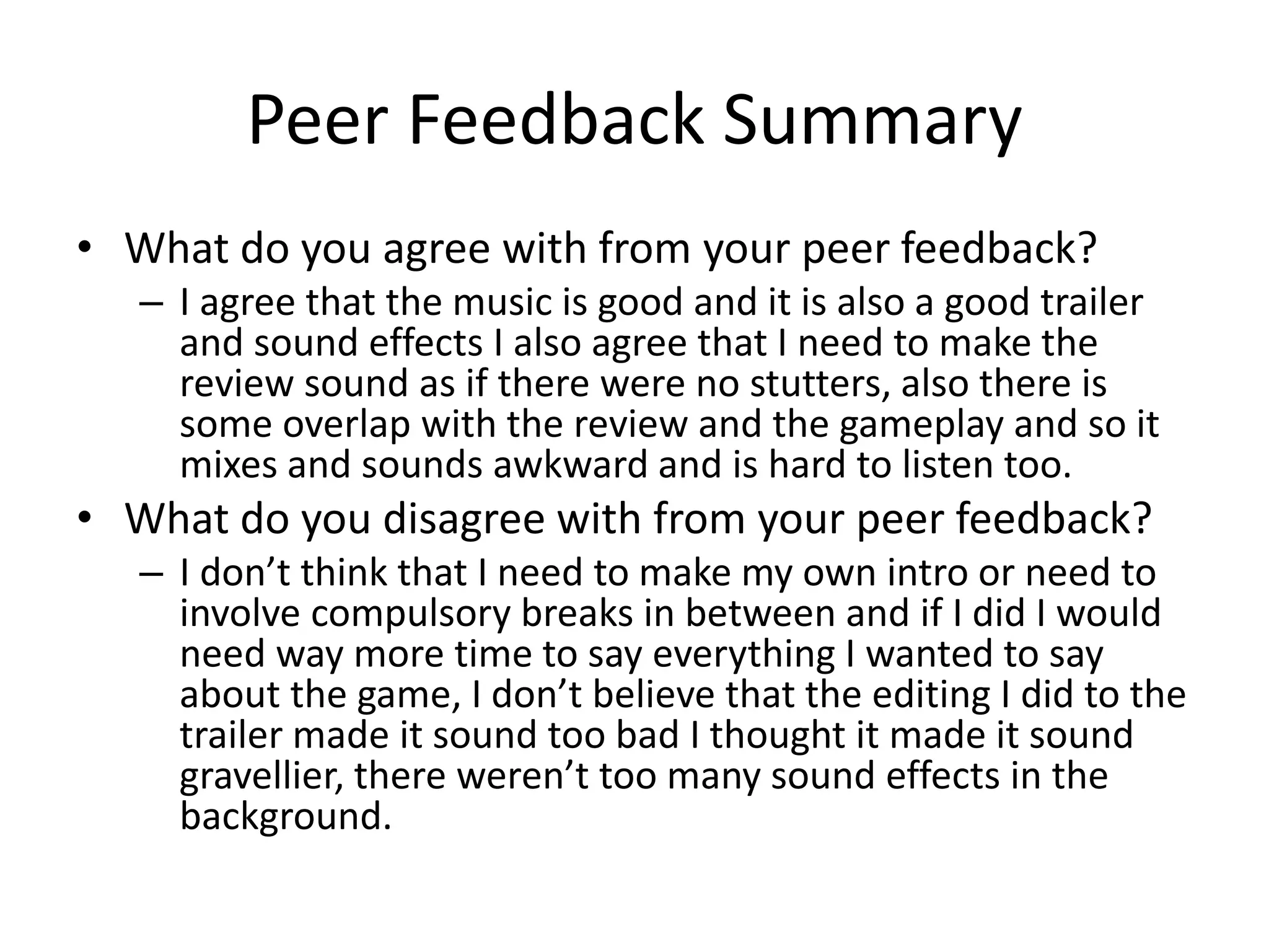 Peer Feedback Summary
• What do you agree with from your peer feedback?
– I agree that the music is good and it is also a good trailer
and sound effects I also agree that I need to make the
review sound as if there were no stutters, also there is
some overlap with the review and the gameplay and so it
mixes and sounds awkward and is hard to listen too.
• What do you disagree with from your peer feedback?
– I don’t think that I need to make my own intro or need to
involve compulsory breaks in between and if I did I would
need way more time to say everything I wanted to say
about the game, I don’t believe that the editing I did to the
trailer made it sound too bad I thought it made it sound
gravellier, there weren’t too many sound effects in the
background.
 