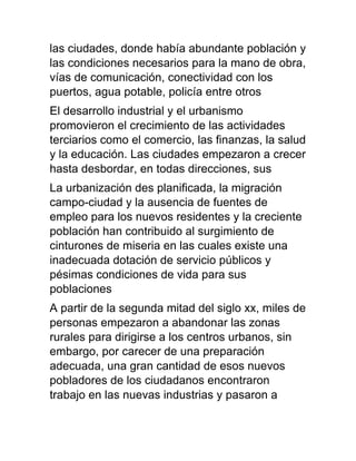 las ciudades, donde había abundante población y
las condiciones necesarios para la mano de obra,
vías de comunicación, conectividad con los
puertos, agua potable, policía entre otros
El desarrollo industrial y el urbanismo
promovieron el crecimiento de las actividades
terciarios como el comercio, las finanzas, la salud
y la educación. Las ciudades empezaron a crecer
hasta desbordar, en todas direcciones, sus
La urbanización des planificada, la migración
campo-ciudad y la ausencia de fuentes de
empleo para los nuevos residentes y la creciente
población han contribuido al surgimiento de
cinturones de miseria en las cuales existe una
inadecuada dotación de servicio públicos y
pésimas condiciones de vida para sus
poblaciones
A partir de la segunda mitad del siglo xx, miles de
personas empezaron a abandonar las zonas
rurales para dirigirse a los centros urbanos, sin
embargo, por carecer de una preparación
adecuada, una gran cantidad de esos nuevos
pobladores de los ciudadanos encontraron
trabajo en las nuevas industrias y pasaron a
 