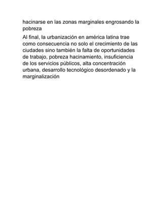 hacinarse en las zonas marginales engrosando la
pobreza
Al final, la urbanización en américa latina trae
como consecuencia no solo el crecimiento de las
ciudades sino también la falta de oportunidades
de trabajo, pobreza hacinamiento, insuficiencia
de los servicios públicos, alta concentración
urbana, desarrollo tecnológico desordenado y la
marginalización
 