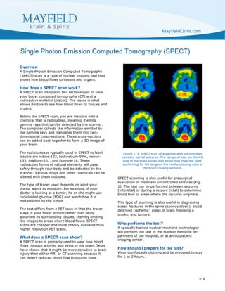 > 1
Overview
A Single Photon Emission Computed Tomography
(SPECT) scan is a type of nuclear imaging test that
shows how blood flows to tissues and organs.
How does a SPECT scan work?
A SPECT scan integrates two technologies to view
your body: computed tomography (CT) and a
radioactive material (tracer). The tracer is what
allows doctors to see how blood flows to tissues and
organs.
Before the SPECT scan, you are injected with a
chemical that is radiolabled, meaning it emits
gamma rays that can be detected by the scanner.
The computer collects the information emitted by
the gamma rays and translates them into two-
dimensional cross-sections. These cross-sections
can be added back together to form a 3D image of
your brain.
The radioisotopes typically used in SPECT to label
tracers are iodine-123, technetium-99m, xenon-
133, thallium-201, and fluorine-18. These
radioactive forms of natural elements will pass
safely through your body and be detected by the
scanner. Various drugs and other chemicals can be
labeled with these isotopes.
The type of tracer used depends on what your
doctor wants to measure. For example, if your
doctor is looking at a tumor, he or she might use
radiolabled glucose (FDG) and watch how it is
metabolized by the tumor.
The test differs from a PET scan in that the tracer
stays in your blood stream rather than being
absorbed by surrounding tissues, thereby limiting
the images to areas where blood flows. SPECT
scans are cheaper and more readily available than
higher resolution PET scans.
What does a SPECT scan show?
A SPECT scan is primarily used to view how blood
flows through arteries and veins in the brain. Tests
have shown that it might be more sensitive to brain
injury than either MRI or CT scanning because it
can detect reduced blood flow to injured sites.
SPECT scanning is also useful for presurgical
evaluation of medically uncontrolled seizures (Fig.
1). The test can be performed between seizures
(interictal) or during a seizure (ictal) to determine
blood flow to areas where the seizures originate.
This type of scanning is also useful in diagnosing
stress fractures in the spine (spondylolysis), blood
deprived (ischemic) areas of brain following a
stroke, and tumors.
Who performs the test?
A specially trained nuclear medicine technologist
will perform the test in the Nuclear Medicine de-
partment of the hospital, or at an outpatient
imaging center.
How should I prepare for the test?
Wear comfortable clothing and be prepared to stay
for 1 to 2 hours.
Single Photon Emission Computed Tomography (SPECT)
Figure 1. A SPECT scan of a patient with uncontrolled
complex partial seizures. The temporal lobe on the left
side of the brain shows less blood flow than the right,
confirming for the surgeon the nonfunctioning area of
the brain causing seizures.
	
 
