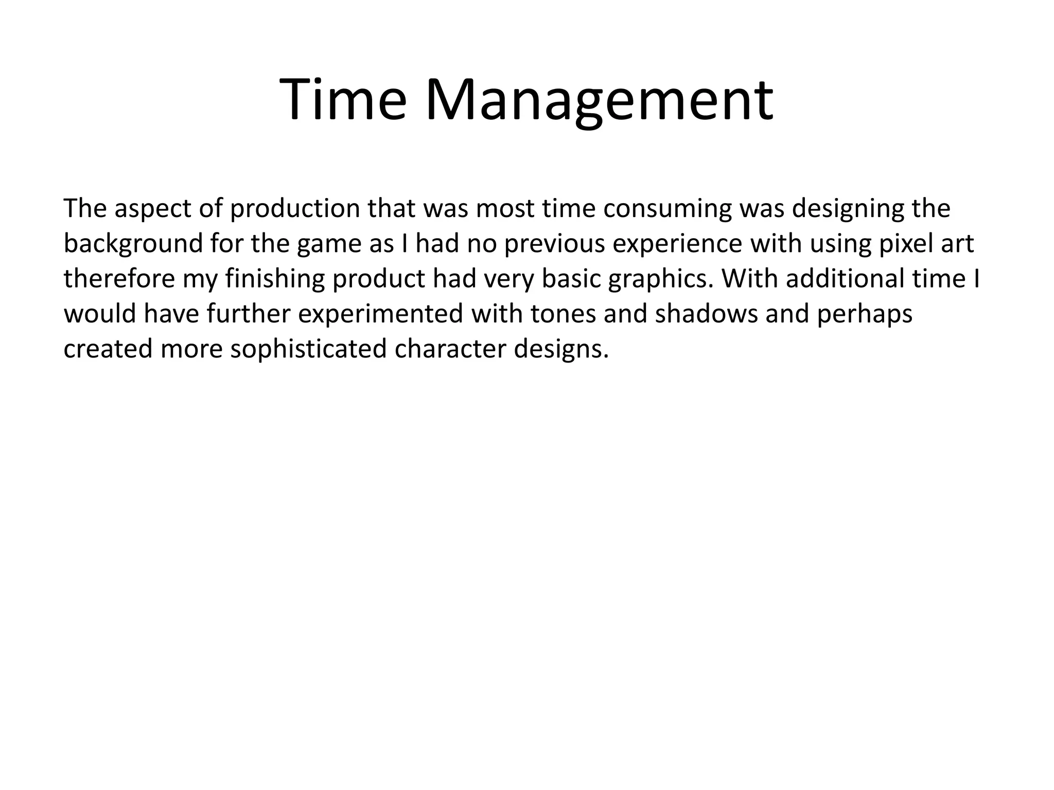 Time Management
The aspect of production that was most time consuming was designing the
background for the game as I had no previous experience with using pixel art
therefore my finishing product had very basic graphics. With additional time I
would have further experimented with tones and shadows and perhaps
created more sophisticated character designs.
 