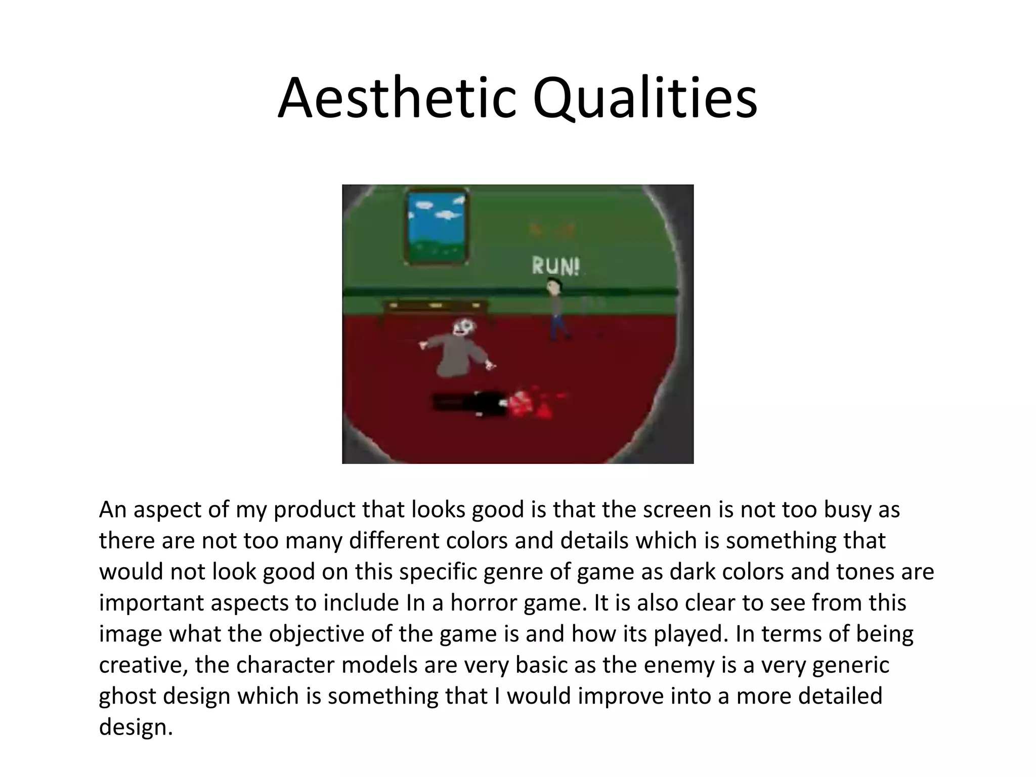 Aesthetic Qualities
An aspect of my product that looks good is that the screen is not too busy as
there are not too many different colors and details which is something that
would not look good on this specific genre of game as dark colors and tones are
important aspects to include In a horror game. It is also clear to see from this
image what the objective of the game is and how its played. In terms of being
creative, the character models are very basic as the enemy is a very generic
ghost design which is something that I would improve into a more detailed
design.
 