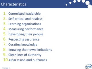 V1.0 Slide 17
Characteristics
1. Committed leadership
2. Self-critical and restless
3. Learning organisations
4. Measuring performance
5. Developing their people
6. Respecting assurance
7. Curating knowledge
8. Knowing their own limitations
9. Clear lines of authority
10.Clear vision and outcomes
 