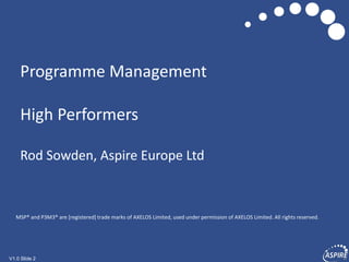 V1.0 Slide 2V1.0 Slide 2
Programme Management
High Performers
Rod Sowden, Aspire Europe Ltd
MSP® and P3M3® are [registered] trade marks of AXELOS Limited, used under permission of AXELOS Limited. All rights reserved.
 