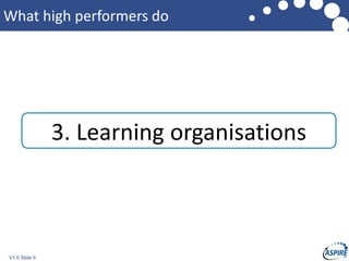 V1.0 Slide 9
What high performers do
3. Learning organisations
 