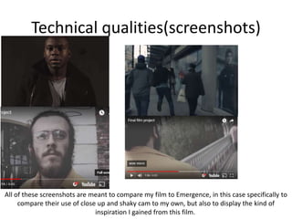 Technical qualities(screenshots)
All of these screenshots are meant to compare my film to Emergence, in this case specifically to
compare their use of close up and shaky cam to my own, but also to display the kind of
inspiration I gained from this film.
 