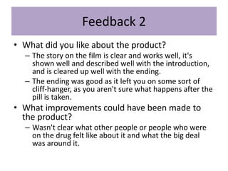Feedback 2
• What did you like about the product?
– The story on the film is clear and works well, it's
shown well and described well with the introduction,
and is cleared up well with the ending.
– The ending was good as it left you on some sort of
cliff-hanger, as you aren't sure what happens after the
pill is taken.
• What improvements could have been made to
the product?
– Wasn't clear what other people or people who were
on the drug felt like about it and what the big deal
was around it.
 
