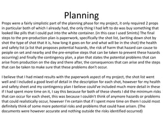 Planning
Props were a fairly simplistic part of the planning phase for my project, it only required 2 props
in particular both of which I already had, the only thing I had left to do was buy something that
looked like pills that I could put into the white container. (in this case I used Smints) The final
steps to the pre-production plan is paperwork, specifically the shot list, (writing down shot by
shot the type of shot that it is, how long it goes on for and what will be in the shot) the health
and safety list (a list that proposes potential hazards, the risk of harm that hazard can cause to
people on set and nearby and the pre-emptive steps that can be taken to prevent these hazards
occurring) and finally the contingency plan, a plan that states the potential problems that can
arise from production on the day and there after, the consequences that can arise and the steps
that can be taken to make sure that these problems don't occur.
I believe that I had mixed results with the paperwork aspect of my project, the shot list went
well and I included a good level of detail in the description for each shot, however for my health
and safety sheet and my contingency plan I believe could've included much more detail in these
if I had spent more time on it, I say this because for both of these sheets I did the minimum risks
that can occur for each sheet, this was because I couldn't think of anymore hazards or problems
that could realistically occur, however I'm certain that if I spent more time on them I could most
definitely think of some more potential risks and problems that could have arisen. (The
documents were however accurate and nothing outside the risks identified occurred)
 