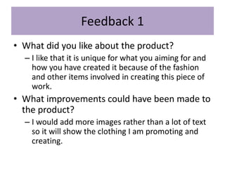 Feedback 1
• What did you like about the product?
– I like that it is unique for what you aiming for and
how you have created it because of the fashion
and other items involved in creating this piece of
work.
• What improvements could have been made to
the product?
– I would add more images rather than a lot of text
so it will show the clothing I am promoting and
creating.
 