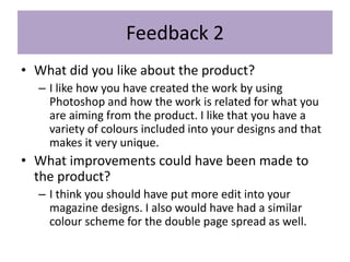 Feedback 2
• What did you like about the product?
– I like how you have created the work by using
Photoshop and how the work is related for what you
are aiming from the product. I like that you have a
variety of colours included into your designs and that
makes it very unique.
• What improvements could have been made to
the product?
– I think you should have put more edit into your
magazine designs. I also would have had a similar
colour scheme for the double page spread as well.
 