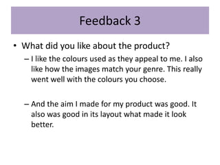 Feedback 3
• What did you like about the product?
– I like the colours used as they appeal to me. I also
like how the images match your genre. This really
went well with the colours you choose.
– And the aim I made for my product was good. It
also was good in its layout what made it look
better.
 
