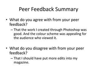 Peer Feedback Summary
• What do you agree with from your peer
feedback?
– That the work I created through Photoshop was
good. And the colour scheme was appealing for
the audience who viewed it.
• What do you disagree with from your peer
feedback?
– That I should have put more edits into my
magazine.
 