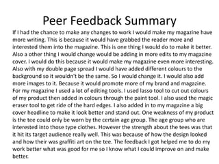 Peer Feedback Summary
If I had the chance to make any changes to work I would make my magazine have
more writing. This is because it would have grabbed the reader more and
interested them into the magazine. This is one thing I would do to make it better.
Also a other thing I would change would be adding in more edits to my magazine
cover. I would do this because it would make my magazine even more interesting.
Also with my double page spread I would have added different colours to the
background so it wouldn't be the same. So I would change it. I would also add
more images to it. Because it would promote more of my brand and magazine.
For my magazine I used a lot of editing tools. I used lasso tool to cut out colours
of my product then added in colours through the paint tool. I also used the magic
eraser tool to get ride of the hard edges. I also added in to my magazine a big
cover headline to make it look better and stand out. One weakness of my product
is the tee could only be worn by the certain age group. The age group who are
interested into those type clothes. However the strength about the tees was that
it hit its target audience really well. This was because of how the design looked
and how their was graffiti art on the tee. The feedback I got helped me to do my
work better what was good for me so I know what I could improve on and make
better.
 
