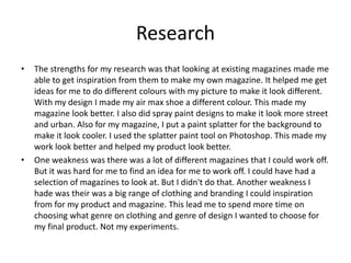 Research
• The strengths for my research was that looking at existing magazines made me
able to get inspiration from them to make my own magazine. It helped me get
ideas for me to do different colours with my picture to make it look different.
With my design I made my air max shoe a different colour. This made my
magazine look better. I also did spray paint designs to make it look more street
and urban. Also for my magazine, I put a paint splatter for the background to
make it look cooler. I used the splatter paint tool on Photoshop. This made my
work look better and helped my product look better.
• One weakness was there was a lot of different magazines that I could work off.
But it was hard for me to find an idea for me to work off. I could have had a
selection of magazines to look at. But I didn't do that. Another weakness I
hade was their was a big range of clothing and branding I could inspiration
from for my product and magazine. This lead me to spend more time on
choosing what genre on clothing and genre of design I wanted to choose for
my final product. Not my experiments.
 
