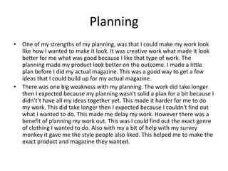 Planning
• One of my strengths of my planning, was that I could make my work look
like how I wanted to make it look. It was creative work what made it look
better for me what was good because I like that type of work. The
planning made my product look better on the outcome. I made a little
plan before I did my actual magazine. This was a good way to get a few
ideas that I could build up for my actual magazine.
• There was one big weakness with my planning. The work did take longer
then I expected because my planning wasn't solid a plan for a bit because I
didn't’t have all my ideas together yet. This made it harder for me to do
my work. This did take longer then I expected because I couldn't find out
what I wanted to do. This made me delay my work. However there was a
benefit of planning my work out. This was I could find out the exact genre
of clothing I wanted to do. Also with my a bit of help with my survey
monkey it gave me the style people also liked. This helped me to make the
exact product and magazine they wanted.
 