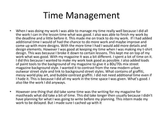 Time Management
• When I was doing my work I was able to manage my time really well because I did all
the work I can in the lesson time what was good. I also was able to finish my work by
the deadline and a little before it. This made me on track to do my work. If I had added
additional time I would of had the chance to do more work and maybe improve and
come up with more designs. With the more time I had I would add more details and
design elements. However I was good at keeping my time when I was making my t-shirt
design. This was because I broke it down to certain lessons. This kept me on top of my
work what was good. With my magazine It was a bit different. I spent a lot of time on it.
I did this because I wanted to make my work look good as possible. I also added loads
of paint tools to the background of my magazine to give it a 80s/70s mix street
magazine background style. I wanted it to contrast from the new modern urban
outwear street style and link to background street styles. What contains of graffiti,
messy world play art, and bubble contrast graffiti. I did not need additional time even if
I hade it. This is because I did all my work in the time space I was given. What's good. I
also like the work I did anyways.
• However one thing that did take some time was the writing for my magazine for
mastheads what did take a bit of time. This did take longer then usually because I didn't
have planning for what I was going to write before my planning. This intern made my
work to be delayed. But i made sure I cached up with it
 