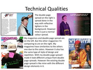 Technical Qualities
My magazines and double page spread are
on the left. But the other magazines I'm
comparing to are on the right. My
magazines have similarities to the others
one due to the colors. However it also has
the same type of style of design and
repetition. With my double page spread I
made it look different unique from double
page spreads. However the existing double
page spread is like mine with the different
design elements in it.
The double page
spread on the right is
spread done in the
way with reflective
lighters in the
background. However
mine is just a normal
colour spread.
 