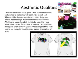 Aesthetic Qualities
I think my work looks really good. I tried to be very creative
and wanted to make my work look better as well and
different. I like that my magazine and t-shirt design are
unique. My tee design was made to look a bit industrial.
What is one reason I made it for it to be wearable. I also
made it look better. If I had time to improve I would add on
more paint colors to my magazine. One strength of this I was
able to use computer tools to create a good strong piece of
work.
 