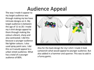 Audience AppealThe way I made it appear to
my target audience was
through making my tee have
intricate designs on it. My
target audience is between
the age of 11 to 20. I made
my t-shirt design appeal to
them through making the
colours vibrant, sharp and
also contrasted. I did this
because a younger audience
like lighter colours. I also
used spray paint cans. I did
this so it would appeal to a
urban street audience. What
has a total of a younger
audience of 80%.
Also for the back design for my t-shirt I made it look
cartoonish what would appeal to younger audience. But
also added in a hammer and spanner. This was to add in
a funny gamic.
 