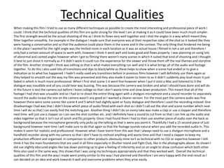 Technical Qualities
When making this film I tried to use as many different techniques as possible to create the most interesting and professional piece of work I
could. I think that the technical qualities of this film are quite strong for the level I am at making it as it could have been much much simpler.
The first strength would be the actual shooting of the as I think its flows very well together and I shot the angles in a way which meant they
fitter together smoothly. For example in the dialogue I made sure that everyone was at their respective sides of the shot so it looked like they
were having a conversation and so that the audience could place them in the scene and in the context. The only thing that hindered me being
in the place I wanted for the right angle was the limited room in each location as it was an actual house I filmed in not a set and therefore I
only had a certain amount of space to work with, however I think it went well and looks good and flows properly. I was planning on using lots
of abnormal and canted angles however when I got to filming there weren't many scenes in which it suited that kind of shooting and I thought
it best to just shoot it normally as if it didn’t work it could ruin the experience for the viewer and throw them off the real themes and storyline
of the film. Another strength I think was editing as that is what makes everything run well and it is what brings all of the audio and footage
together. To do this I also used lots of transitions and dips to black/white as these helps to show when a scene had ended or to give a
indication as to what has happened. I hadn't really used any transitions before in previous films however I will definitely use them again as
they helped to smooth out the way my film was presented and they also made it easier to listen to as it didn’t suddenly play loud music it just
faded in which is much more professional. When I first shot scene 1 it went fine however when I put it onto a Mac and listened to it the
dialogue was inaudible and all you could hear was buzzing. This was because the camera was broken and what I should have done and will do
in the future is test the camera out before I leave college so that I don’t waste time and slow down production. This meant that all of the
footage I had shot was unusable and so I had to re-shoot the entire thing again with a shotgun-microphone and a sound recorder to separately
record the audio incase the one on the camera wasn’t any good or I wanted a clearer version. For the most part the camera audio was fine
however there were some scenes like scene 4 and 5 which had slightly quiet or fuzzy dialogue and therefore I used the recording instead. One
disadvantage I had was that I didn’t know which piece of audio fitted with each shot as I didn’t call out the shot and scene number which next
time I will do so that I can easily find the matching pair. Another thing I didn’t do on every take was make a clap or use a clapper and therefore
next time will just use a clapper so I can see the shot number etc. and I definitely have a sound to cut from so that I can link up the audio and
video together so that it isn't out of synch and fits properly. Once I had found them I had to then use another piece of audio over the back as
background because the microphone generally only picks up the talking as that is were you point it. Thankfully I had a 15 second piece of just
background however next time I will make sure to do that again so that the footage sounds natural when you add the recorded audio in. This
makes it seem for realistic and professional. However what I have learnt from this was that I always need to use a shotgun-microphone and a
handheld recorder along with my camera so that I don’t have to reshoot anything and waste time and that I need a clapper to keep my
production efficient and organised. In comparison to other products obviously mine isn't as technical with no CGI or expertise however I still
think it has the main foundations that are used in all films especially in Shutter Island and Fight Club, like in the photographs above. As shown I
did use slightly obscured angles like low down pointing up to give a feeling of inferiority and on an angle to show confusion which both other
films also used in the same way, this shows that I was using my techniques appropriately and that they worked well. Overall the technical
qualities of this film and the way I made were pretty similar to the way I had planned and therefore I am very happy with the end result as I
can decided on an idea and work towards it well and overcome problems when they arise easily.
 